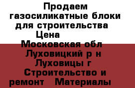 Продаем газосиликатные блоки для строительства › Цена ­ 3 330 - Московская обл., Луховицкий р-н, Луховицы г. Строительство и ремонт » Материалы   